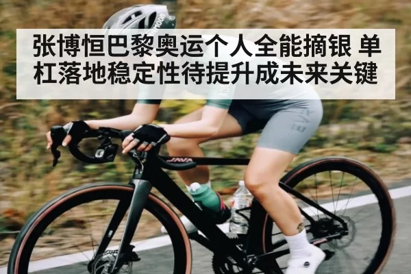 张博恒巴黎奥运个人全能摘银 单杠落地稳定性待提升成未来关键